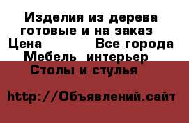 Изделия из дерева готовые и на заказ › Цена ­ 1 500 - Все города Мебель, интерьер » Столы и стулья   